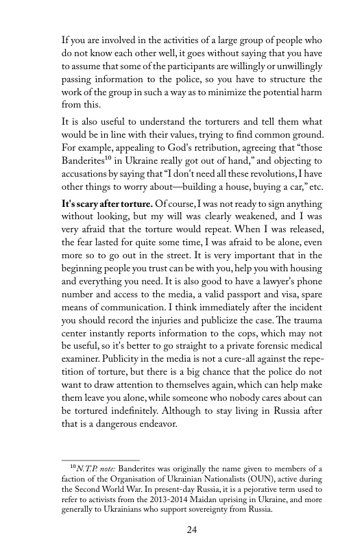 If you are involved in the activities of a large group of peaple who do not know each other well, it goes without saying that you have to assume that some of the participants are willingly or unwillingly passing information to the police, so you have to structure the work of the group in such a way as to minimize the potential harm from this.  It is also useful to understand the torturers and tell them what would be in line with their values, trying to find common ground. For example, appealing to God’s retribution, agrecing that “those Banderites™ in Ukraine really got out of hand,”and objecting to accusations by saying that“I don’t need all these revolutions, [ have other things to worry about—building a house, buying a car,”ctc.  It’sscary aftertorture. Ofcourse, I was not ready to sign anything without looking, but my will was clearly weakened, and 1 was very afraid that the torture would repeat. When I was relcased, the fear lasted for quite some time, 1 was afraid to be alone, cven more so to go out in the strect. It s very important that in the beginning people you trust can be with you, help you with housing and everything you need. It is also good to have a lawyer’s phone number and access to the media, a valid passport and visa, spare ‘means of communication. I think immediately after the incident you should record the injurics and publicize the case. The trauma center instantly reports information to the cops, which may not be usefl, so i’ better to go straight to a private forensic medical examiner. Publicity in the media is not a cure-all against the repe- tition of torture, but there is a big chance that the police do not want to draw attention to themselves again, which can help make them leave you alone, while someone who nobody cares about can be tortured indefinitely. Although to stay living in Russia after thatis a dangerous endeavor.  TNT nte: Banderites was originally the name given to members of a faction of the Organisation of Ukrainian Nationaliss (OUN), acive duringg the Second World War. In present-day Russia it i a pjorative term used to refer to activstsfrom the 2013-2014 Maidan uprising in Uksaine, and more generally to Ukainians who support sovereignty from Russa  24 